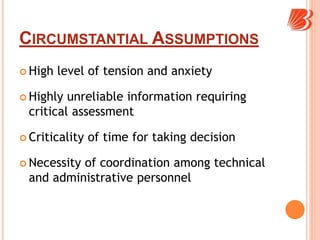CIRCUMSTANTIAL ASSUMPTIONS
 High level of tension and anxiety
 Highly unreliable information requiring
critical assessment
 Criticality of time for taking decision
 Necessity of coordination among technical
and administrative personnel
 