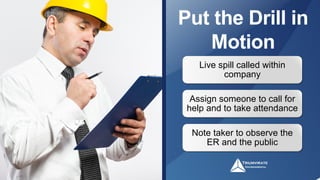 Put the Drill in
Motion
Live spill called within
company
Note taker to observe the
ER and the public
Assign someone to call for
help and to take attendance
 