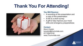 Thank You For Attending!
You Will Receive:
• A recording of this presentation and
a copy of this presentation
• A link to a short survey
• A gift to help improve your mock
drills and emergency preparedness
Contact:
Kevin Coulon
kcoulon@triumvirate.com
617-594-6142
www.Triumvirate.com
 