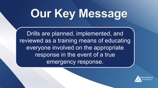 Our Key Message
Drills are planned, implemented, and
reviewed as a training means of educating
everyone involved on the appropriate
response in the event of a true
emergency response.
 