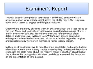Examiner’s Report
This was another very popular text choice – and the (a) question was an
attractive option for candidates right across the ability range. This is again a
novel which seems to engage and delight candidates.
Clearly there are plenty of strong views in existence about the issues raised by
the text. Moral and spiritual corruption were considered on a range of levels
and in a variety of contexts. Textual evidence and reference was often
detailed and impressive. Evidence from Wilde’s own life and contextual
writings was often cited with success. Victorian attitudes to gender, religion
and sexual morality were often mentioned rather loosely though.
In the end, it was impressive to note that most candidates had reached a level
of sophistication in their literary studies whereby they understood that critical
responses can state more about the reader’s moral vision than about that of
the author or his protagonists. Very few candidates answered the (b) option
on the presentation of time passing.
 
