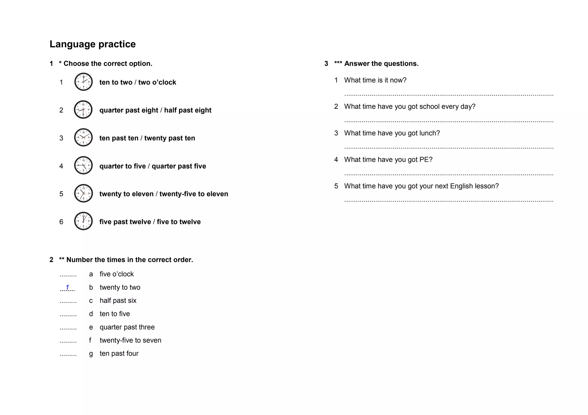 Language practice
1 * Choose the correct option.
1 ten to two / two o’clock
2 quarter past eight / half past eight
3 ten past ten / twenty past ten
4 quarter to five / quarter past five
5 twenty to eleven / twenty-five to eleven
6 five past twelve / five to twelve
2 ** Number the times in the correct order.
......... a five o’clock
1 b twenty to two
......... c half past six
......... d ten to five
......... e quarter past three
......... f twenty-five to seven
......... g ten past four
3 *** Answer the questions.
1 What time is it now?
............................................................................................................
2 What time have you got school every day?
............................................................................................................
3 What time have you got lunch?
............................................................................................................
4 What time have you got PE?
............................................................................................................
5 What time have you got your next English lesson?
............................................................................................................
 