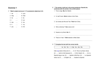 Grammar 1
1 * Match subject pronouns 1–7 to possessive adjectives A–G.
1 we ….. A your
2 they ….. B their
3 he ….. C its
4 I ….. D our
5 she ….. E his
6 it ….. F my
7 you …. G her.
2 ** The words in bold are in the wrong sentences. Rewrite the
sentences with the words in the correct places.
1 This is Jorge. My from Madrid.
..............................................................................................................
2 I’m half French. We’re mother is from Paris.
..............................................................................................................
3 Our names are Wei and Tian. Their from China.
.................................................................................................................
4 ‘Who is that boy?’ ‘He’s name is Ed.’
.................................................................................................................
5 Susana is my friend. His 13.
.................................................................................................................
6 They’re in Year 7. She’s teacher is Miss Owen.
.................................................................................................................
3 *** Complete the text with the correct words.
Hello. My name’s Olivia and (1) ........’m 14. This is my friend, Donal.
(2) ........ name is Irish because (3) ........’s from Ireland. (4) ........’re in a
Spanish lesson now. (5) ........ teacher is Mrs Ruiz. (6) ........’s a Spanish
name, but (7) ........’s English. (8) ........ husband is Spanish.
he Her His I It My Our she We
 