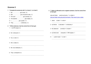 Grammar 2
1 * Complete the sentences with ’ve, haven’t, ’s or hasn’t.
1 We ........................ got a book. ()
2 She ........................ got a red pencil case. ()
3 The room ........................ got a window. ()
4 The students ........................ got a laptop. ()
5 I ........................ got a poster. ()
6 They ........................ a dictionary. ()
2 ** Write sentences. Use the correct form of have got.
1 I / an MP3 player ()
..............................................................................................................
2 He / a blue pen ()
..............................................................................................................
3 You / a ruler ()
..............................................................................................................
4 She / a desk ()
..............................................................................................................
5 We / two notebooks ()
..............................................................................................................
6 They / a sharpener ()
..............................................................................................................
3 *** Write an affirmative and a negative sentence. Use the correct form
of have got.
Julia and Helen pencils and pens  / a rubber 
Julia and Helen have got pencils and pens. They haven’t got a rubber.
1 Jacob a desk  / a chair 
.................................................................................................................
2 my friends a calculator  / a dictionary 
.................................................................................................................
3 the classroom a window  / a board 
.................................................................................................................
4 my friend and I computers  / MP3 players 
.................................................................................................................
5 I a pencil case  / a ruler 
.................................................................................................................
 