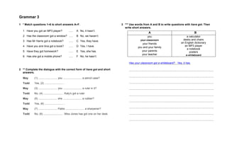 Grammar 3
1 * Match questions 1–6 to short answers A–F.
1 Have you got an MP3 player? ….. A No, it hasn’t.
2 Has the classroom got a window? ….. B No, we haven’t.
3 Has Mr Harris got a notebook? ….. C Yes, they have.
4 Have you and Ana got a book? ….. D Yes, I have.
5 Have they got homework? ….. E Yes, she has.
6 Has she got a mobile phone? ….. F No, he hasn’t.
2 ** Complete the dialogue with the correct form of have got and short
answers.
May (1) ......................... you ......................... a pencil case?
Todd Yes, (2) ......................... .
May (3) ......................... you ......................... a ruler in it?
Todd No, (4) ......................... . Katy’s got a ruler.
May (5) ......................... she ......................... a rubber?
Todd Yes, (6) ......................... .
May (7) ......................... Pablo ......................... a sharpener?
Todd No, (8) ......................... . Miss Jones has got one on her desk.
3 *** Use words from A and B to write questions with have got. Then
write short answers.
A B
you
your classroom
your friends
you and your family
your parents
your teacher
a calculator
desks and chairs
an English dictionary
an MP3 player
a notebook
posters
a whiteboard
Has your classroom got a whiteboard? Yes, it has.
.................................................................................................................
.................................................................................................................
.................................................................................................................
.................................................................................................................
.................................................................................................................
.................................................................................................................
.................................................................................................................
.................................................................................................................
.................................................................................................................
 
