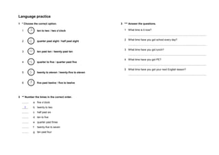 Language practice
1 * Choose the correct option.
1 ten to two / two o’clock
2 quarter past eight / half past eight
3 ten past ten / twenty past ten
4 quarter to five / quarter past five
5 twenty to eleven / twenty-five to eleven
6 five past twelve / five to twelve
2 ** Number the times in the correct order.
......... a five o’clock
1 b twenty to two
......... c half past six
......... d ten to five
......... e quarter past three
......... f twenty-five to seven
......... g ten past four
3 *** Answer the questions.
1 What time is it now?
............................................................................................................
2 What time have you got school every day?
............................................................................................................
3 What time have you got lunch?
............................................................................................................
4 What time have you got PE?
............................................................................................................
5 What time have you got your next English lesson?
............................................................................................................
 