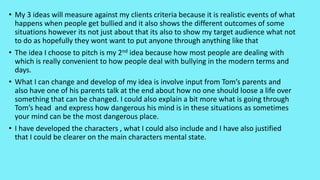 • My 3 ideas will measure against my clients criteria because it is realistic events of what
happens when people get bullied and it also shows the different outcomes of some
situations however its not just about that its also to show my target audience what not
to do as hopefully they wont want to put anyone through anything like that
• The idea I choose to pitch is my 2nd idea because how most people are dealing with
which is really convenient to how people deal with bullying in the modern terms and
days.
• What I can change and develop of my idea is involve input from Tom’s parents and
also have one of his parents talk at the end about how no one should loose a life over
something that can be changed. I could also explain a bit more what is going through
Tom’s head and express how dangerous his mind is in these situations as sometimes
your mind can be the most dangerous place.
• I have developed the characters , what I could also include and I have also justified
that I could be clearer on the main characters mental state.
 