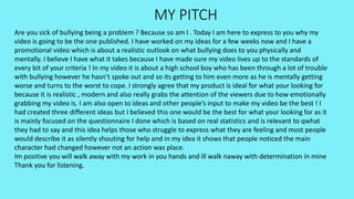 MY PITCH
Are you sick of bullying being a problem ? Because so am I . Today I am here to express to you why my
video is going to be the one published. I have worked on my ideas for a few weeks now and I have a
promotional video which is about a realistic outlook on what bullying does to you physically and
mentally. I believe I have what it takes because I have made sure my video lives up to the standards of
every bit of your criteria ! In my video it is about a high school boy who has been through a lot of trouble
with bullying however he hasn’t spoke out and so its getting to him even more as he is mentally getting
worse and turns to the worst to cope. I strongly agree that my product is ideal for what your looking for
because it is realistic , modern and also really grabs the attention of the viewers due to how emotionally
grabbing my video is. I am also open to ideas and other people’s input to make my video be the best ! I
had created three different ideas but I believed this one would be the best for what your looking for as it
is mainly focused on the questionnaire I done which is based on real statistics and is relevant to qwhat
they had to say and this idea helps those who struggle to express what they are feeling and most people
would describe it as silently shouting for help and in my idea it shows that people noticed the main
character had changed however not an action was place.
Im positive you will walk away with my work in you hands and ill walk naway with determination in mine
Thank you for listening.
 