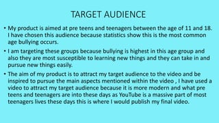 TARGET AUDIENCE
• My product is aimed at pre teens and teenagers between the age of 11 and 18.
I have chosen this audience because statistics show this is the most common
age bullying occurs.
• I am targeting these groups because bullying is highest in this age group and
also they are most susceptible to learning new things and they can take in and
pursue new things easily.
• The aim of my product is to attract my target audience to the video and be
inspired to pursue the main aspects mentioned within the video , I have used a
video to attract my target audience because it is more modern and what pre
teens and teenagers are into these days as YouTube is a massive part of most
teenagers lives these days this is where I would publish my final video.
 