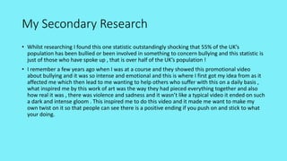 My Secondary Research
• Whilst researching I found this one statistic outstandingly shocking that 55% of the UK’s
population has been bullied or been involved in something to concern bullying and this statistic is
just of those who have spoke up , that is over half of the UK’s population !
• I remember a few years ago when I was at a course and they showed this promotional video
about bullying and it was so intense and emotional and this is where I first got my idea from as it
affected me which then lead to me wanting to help others who suffer with this on a daily basis ,
what inspired me by this work of art was the way they had pieced everything together and also
how real it was , there was violence and sadness and it wasn’t like a typical video it ended on such
a dark and intense gloom . This inspired me to do this video and it made me want to make my
own twist on it so that people can see there is a positive ending if you push on and stick to what
your doing.
 
