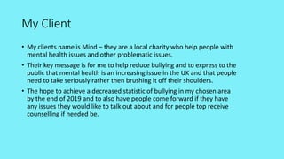 My Client
• My clients name is Mind – they are a local charity who help people with
mental health issues and other problematic issues.
• Their key message is for me to help reduce bullying and to express to the
public that mental health is an increasing issue in the UK and that people
need to take seriously rather then brushing it off their shoulders.
• The hope to achieve a decreased statistic of bullying in my chosen area
by the end of 2019 and to also have people come forward if they have
any issues they would like to talk out about and for people top receive
counselling if needed be.
 