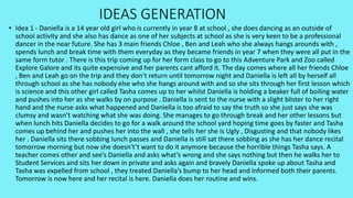 IDEAS GENERATION
• Idea 1 - Daniella is a 14 year old girl who is currently in year 8 at school , she does dancing as an outside of
school activity and she also has dance as one of her subjects at school as she is very keen to be a professional
dancer in the near future. She has 3 main friends Chloe , Ben and Leah who she always hangs arounds with ,
spends lunch and break time with them everyday as they became friends in year 7 when they were all put in the
same form tutor . There is this trip coming up for her form class to go to this Adventure Park and Zoo called
Explore Galore and its quite expensive and her parents cant afford it. The day comes where all her friends Chloe
, Ben and Leah go on the trip and they don’t return until tomorrow night and Daniella is left all by herself all
through school as she has nobody else who she hangs around with and so she sits through her first lesson which
is science and this other girl called Tasha comes up to her whilst Daniella is holding a beaker full of boiling water
and pushes into her as she walks by on purpose . Daniella is sent to the nurse with a slight blister to her right
hand and the nurse asks what happened and Daniella is too afraid to say the truth so she just says she was
clumsy and wasn’t watching what she was doing. She manages to go through break and her other lessons but
when lunch hits Daniella decides to go for a walk around the school yard hoping time goes by faster and Tasha
comes up behind her and pushes her into the wall , she tells her she is Ugly , Disgusting and that nobody likes
her . Daniella sits there sobbing lunch passes and Daniella is still sat there sobbing as she has her dance recital
tomorrow morning but now she doesn't’t want to do it anymore because the horrible things Tasha says. A
teacher comes other and see’s Daniella and asks what’s wrong and she says nothing but then he walks her to
Student Services and sits her down in private and asks again and bravely Daniella spoke up about Tasha and
Tasha was expelled from school , they treated Daniella’s bump to her head and informed both their parents.
Tomorrow is now here and her recital is here. Daniella does her routine and wins.
 