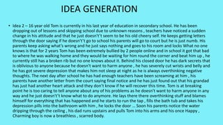 • Idea 2 – 16 year old Tom is currently in his last year of education in secondary school. He has been
dropping out of lessons and skipping school due to unknown reasons , teachers have noticed a sudden
change in his attitude and that he just doesn't’t seem to be his old cheery self. He keeps getting letters
through the door saying if he doesn't’t go to school his parents will go to court but he is just numb. His
parents keep asking what’s wrong and he just says nothing and goes to his room and locks What no one
knows is that for 2 years Tom has been extremely bullied by 2 people online and in school it got that bad
to where he was walking home and they would be waiting for him round the corner and beat him up , he
currently still has a broken rib but no one knows about it. Behind his closed door he has dark secrets that
is oblivious to anyone because he doesn't want to harm anyone , he has severely cut wrists and belly and
he has got severe depression that makes him not sleep at night as he is always overthinking negative
thoughts. The next day after school he has had enough teachers have been screaming at him , his
parents have another letter from the court saying final notice and he has just found out that his grandad
has just had another heart attack and they don’t know if he will recover this time. Tom is at breaking
point he is too caring to tell anyone about any of his problems as he doesn't want to harm anyone in any
way and he just doesn't’t know what to do anymore. He lays there there overthinking stuff and blames
himself for everything that has happened and he starts to run the tap , fills the bath tub and takes his
depression pills into the bathroom with him , he locks the door … Soon his parents notice the water
dripping through the ceiling , his dad runs upstairs and pulls Tom into his arms and his once Happy ,
Charming boy is now a breathless , scarred body.
IDEA GENERATION
 