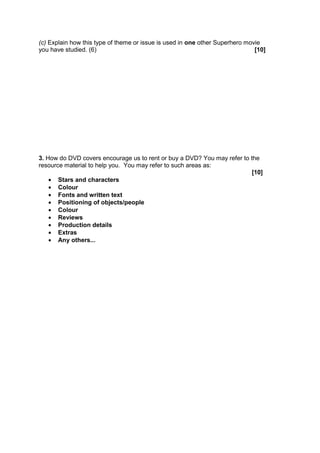 (c) Explain how this type of theme or issue is used in one other Superhero movie
you have studied. (6)                                                         [10]




3. How do DVD covers encourage us to rent or buy a DVD? You may refer to the
resource material to help you. You may refer to such areas as:
                                                                         [10]
       Stars and characters
       Colour
       Fonts and written text
       Positioning of objects/people
       Colour
       Reviews
       Production details
       Extras
       Any others...
 