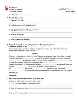 Junta de
Castilla y León
I.E.S. DIEGO DE PRAVESConsejería de Educación
5. I felt at home ……………………………… .
4 What is the difference between:
1. a landmark andaview?
......................................................................................................................................................................................................................
2. reaching adestinationorlocating adestination?
......................................................................................................................................................................................................................
3. getting closer toa placeorending up somewhere?
......................................................................................................................................................................................................................
4. taking offandlanding?
......................................................................................................................................................................................................................
5. find one’sway and outofthe way?
......................................................................................................................................................................................................................
5 Complete the passage with the words and expressions below. Make any necessary changes.
There are more words than you need.
accommodation • sights • spend time • landmark • go sightseeing • end up • rides • atmosphere • come across •
guided tour • book in advance • wander • get closer
Scotland
What countryin the worldare you mostkeenon visiting? If you want a reallyunusualholiday,chooseScotlandbecauseit
has got both spectacular1. ……………………………… anda richhistory filledwith ghost andhorrorstories. You should 2.
……………………………… to stay at oneof Scotland’smanyold “haunted”castles.This 3. ……………………………… will
be different from any you’ve ever had.You’ll be surroundedbythe 4. ………………………………
of the past andthe soundof the windwillmakeyou think you’ve 5. ……………………………… someghosts. Of course,you
mustalso 6. ……………………………… in Edinburgh,the capitalofScotland,whereyou can 7. ……………………………… .
A 8. ……………………………… willprobably9. ……………………………… at EdinburghCastle,an impressive
10. ……………………………… witha richand fascinatinghistory. If you want a trip that’s out of the ordinary, then Scotlandis
the placefor you.
Grammar
1 Write a suitable continuation for each sentence with the modals below.
don’thave to • should• might • can’t• must • mustn’t • couldn’t
1. It’s not a good idea to leave your luggage here. Someone ...............................................................................................................
.................................................................................................................................................................................................................... .
2. Relax. We’ll arrive on time. You .............................................................................................................................................................
.................................................................................................................................................................................................................... .
3. SorryI didn’t join you yesterday. I .........................................................................................................................................................
.................................................................................................................................................................................................................... .
 