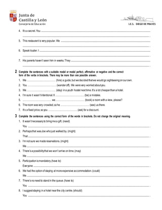 Junta de
Castilla y León
I.E.S. DIEGO DE PRAVESConsejería de Educación
4. It’s a secret. You .......................................................................................................................................................................................
.................................................................................................................................................................................................................... .
5. This restaurant is very popular. We ......................................................................................................................................................
.................................................................................................................................................................................................................... .
6. Speak louder. I ..........................................................................................................................................................................................
.................................................................................................................................................................................................................... .
7. His parents haven’t seen him in weeks.They .....................................................................................................................................
.................................................................................................................................................................................................................... .
2 Complete the sentences with a suitable modal or modal perfect, affirmative or negative and the correct
form of the verbs in brackets. There may be more than one possible answer.
1. We ……………………………… (hire) a guide,but wedecidedthatwe wouldgo sightseeingonourown.
2. You ……………………………… (wanderoff). We werevery worriedaboutyou.
3. We ……………………………… (stay) ina youth hostel next time.It’s a lot cheaperthana hotel.
4. I’m sure it wasn’tintentional.It ……………………………… (be) a mistake.
5. ……………………………… we……………………………… (book) a room witha view, please?
6. Theroom wasvery crowded,sohe ……………………………… (see) us there.
7. It’s a fixed price,soyou ……………………………… (ask) for a discount.
3 Complete the sentences using the correct form of the words in brackets. Do not change the original meaning.
1. It wasn’tnecessaryto bringmea gift. (need)
You ........................................................................................................................................................................................................... .
2. Perhapsthat wasJoe whojust walkedby. (might)
That........................................................................................................................................................................................................... .
3. I’m not sure we madereservations. (might)
We ............................................................................................................................................................................................................. .
4. There’sapossibilitythat we won’t arrive on time.(may)
We ............................................................................................................................................................................................................. .
5. Participationismandatory.(have to)
Everyone .................................................................................................................................................................................................. .
6. We had the optionof staying at moreexpensive accommodation.(could)
We ............................................................................................................................................................................................................. .
7. There’snoneedto standin the queue.(have to)
You ........................................................................................................................................................................................................... .
8. I suggeststaying ina hotel nearthe city centre.(should)
You ........................................................................................................................................................................................................... .
 