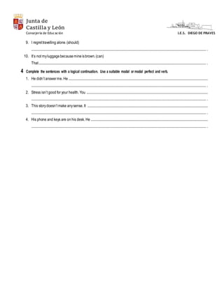 Junta de
Castilla y León
I.E.S. DIEGO DE PRAVESConsejería de Educación
9. I regrettravelling alone.(should)
.................................................................................................................................................................................................................... .
10. It’s not myluggagebecausemineisbrown.(can)
That........................................................................................................................................................................................................... .
4 Complete the sentences with a logical continuation. Use a suitable modal or modal perfect and verb.
1. He didn’t answerme. He .........................................................................................................................................................................
.................................................................................................................................................................................................................... .
2. Stress isn’t good for your health. You ...................................................................................................................................................
.................................................................................................................................................................................................................... .
3. This storydoesn’t make anysense. It ..................................................................................................................................................
.................................................................................................................................................................................................................... .
4. His phone and keys are on his desk. He ..............................................................................................................................................
.................................................................................................................................................................................................................... .
 
