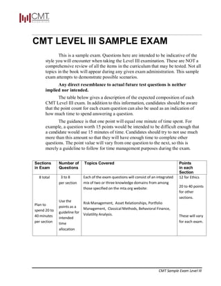 CMT Sample Exam Level III
CMT LEVEL III SAMPLE EXAM
This is a sample exam. Questions here are intended to be indicative of the
style you will encounter when taking the Level III examination. These are NOT a
comprehensive review of all the items in the curriculum that may be tested. Not all
topics in the book will appear during any given exam administration. This sample
exam attempts to demonstrate possible scenarios.
Any direct resemblance to actual future test questions is neither
implied nor intended.
The table below gives a description of the expected composition of each
CMT Level III exam. In addition to this information, candidates should be aware
that the point count for each exam question can also be used as an indication of
how much time to spend answering a question.
The guidance is that one point will equal one minute of time spent. For
example, a question worth 15 points would be intended to be difficult enough that
a candidate would use 15 minutes of time. Candidates should try to not use much
more than this amount so that they will have enough time to complete other
questions. The point value will vary from one question to the next, so this is
merely a guideline to follow for time management purposes during the exam.
Sections
in Exam
Number of
Questions
Topics Covered Points
in each
Section
8 total
Plan to
spend 20 to
40 minutes
per section
3 to 8
per section
Use the
points as a
guideline for
intended
time
allocation
Each of the exam questions will consist of an integrated
mix of two or three knowledge domains from among
those specified on the mta.org website:
Risk Management, Asset Relationships, Portfolio
Management, Classical Methods, Behavioral Finance,
Volatility Analysis.
12 for Ethics
20 to 40 points
for other
sections.
These will vary
for each exam.
 