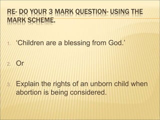 RE- DO YOUR 3 MARK QUESTION- USING THE 
MARK SCHEME. 
1. ‘Children are a blessing from God.’ 
2. Or 
3. Explain the rights of an unborn child when 
abortion is being considered. 
 