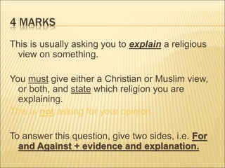 4 MARKS 
This is usually asking you to explain a religious 
view on something. 
You must give either a Christian or Muslim view, 
or both, and state which religion you are 
explaining. 
This is not asking for your opinion. 
To answer this question, give two sides, i.e. For 
and Against + evidence and explanation. 
 