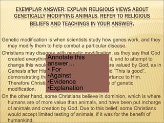 EXEMPLAR ANSWER: EXPLAIN RELIGIOUS VIEWS ABOUT 
GENETICALLY MODIFYING ANIMALS. REFER TO RELIGIOUS 
BELIEFS AND TEACHINGS IN YOUR ANSWER. 
Genetic modification is when scientists study how genes work, and they 
may modify them to help combat a particular disease. 
Christians may disagree with genetic modification, as they say that God 
Annotate this 
answer… 
• For 
•Against 
•Evidence 
•Explanation 
created everything in the way that He wanted it, and to attempt to 
change this would be ‘playing God’. Animals are valued by God, as in 
Genesis after His creation of animals, God said “This is good”, 
demonstrating that what He created is of importance to Him. 
Therefore Christians would be against the use of genetic 
modification. 
On the other hand, some Christians believe in dominion, which is where 
humans are of more value than animals, and have been put incharge 
of animals and creation by God. Due to this belief, some Christians 
would accept limited testing of animals, if it was for the benefit of 
humankind. 
 
