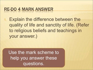 RE-DO 4 MARK ANSWER 
1. Explain the difference between the 
quality of life and sanctity of life. (Refer 
to religious beliefs and teachings in 
your answer.) 
Use the mark scheme to 
help you answer these 
questions. 
 