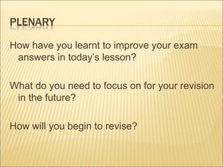 PLENARY 
How have you learnt to improve your exam 
answers in today’s lesson? 
What do you need to focus on for your revision 
in the future? 
How will you begin to revise? 
