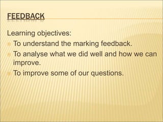 FEEDBACK 
Learning objectives: 
 To understand the marking feedback. 
 To analyse what we did well and how we can 
improve. 
 To improve some of our questions. 
 