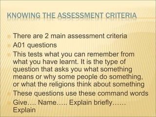KNOWING THE ASSESSMENT CRITERIA 
 There are 2 main assessment criteria 
 A01 questions 
 This tests what you can remember from 
what you have learnt. It is the type of 
question that asks you what something 
means or why some people do something, 
or what the religions think about something 
 These questions use these command words 
 Give…. Name….. Explain briefly…… 
Explain 
 