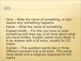 AO1 
 Give – Write the name of something, or one 
reason why something happens 
 Name – Write the name of something 
 Explain briefly – For this you have to write 
something and then say a bit more about what 
you have written. Explain wants more detail. It 
is an answer with a bit extra, usually for 2/3 
marks 
 Explain – This question wants two or three 
different answers and a bit extra. This wants 
more depth and a religious response for 4/5 
marks 
 