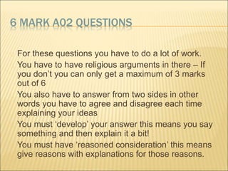 6 MARK A02 QUESTIONS 
 For these questions you have to do a lot of work. 
 You have to have religious arguments in there – If 
you don’t you can only get a maximum of 3 marks 
out of 6 
 You also have to answer from two sides in other 
words you have to agree and disagree each time 
explaining your ideas 
 You must ‘develop’ your answer this means you say 
something and then explain it a bit! 
 You must have ‘reasoned consideration’ this means 
give reasons with explanations for those reasons. 
 