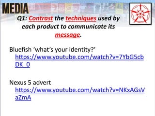 Bluefish ‘what’s your identity?’
https://www.youtube.com/watch?v=7YbG5cb
DK_0
Nexus 5 advert
https://www.youtube.com/watch?v=NKxAGsV
aZmA
Q1: Contrast the techniques used by
each product to communicate its
message.
 