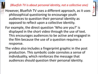 (Bluefish TV is about personal identity, not a collective one)
However, Bluefish TV uses a different approach, as it uses
philosophical questioning to encourage youth
audiences to question their personal identity as
opposed to reflect upon a collective identity.
For example, the direct question ‘Who are you?’ is
displayed in the short video through the use of text.
This encourages audiences to be active and engaged in
the film because the use of a question requires a
response.
The video also includes a fingerprint graphic in the post
production. This symbolic code connotes a sense of
individuality, which reinforces the message that
audiences should question their personal identity.
 
