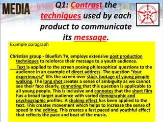 Q1: Contrast the
techniques used by each
product to communicate
its message.
Example paragraph
Christian group - Bluefish TV, employs extensive post production
techniques to reinforce their message to a youth audience.
Text is applied to the screen posing philosophical questions to the
audience in an example of direct address. The question ‘Your
experiences?’ fills the screen over stock footage of young people
walking. The long shot creates a sense of ambiguity as we cannot
see their face clearly, connoting that this question is applicable to
all young people. This is inclusive and connotes that the short film
has a broad target audience with varied demographic and
psychographic profiles. A shaking effect has been applied to the
text. This creates movement which helps to increase the sense of
speed in the editing. This creates a fast paced and youthful effect
that reflects the pace and beat of the music.
 