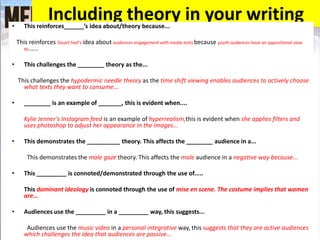 Including theory in your writing• This reinforces______’s idea about/theory because...
This reinforces Stuart Hall’s idea about audiences engagement with media texts because youth audiences have an oppositional view
to......
• This challenges the ________ theory as the...
This challenges the hypodermic needle theory as the time shift viewing enables audiences to actively choose
what texts they want to consume...
• ________ is an example of _______, this is evident when....
Kylie Jenner’s Instagram feed is an example of hyperrealism,this is evident when she applies filters and
uses photoshop to adjust her appearance in the images...
• This demonstrates the __________ theory. This affects the ________ audience in a...
This demonstrates the male gaze theory. This affects the male audience in a negative way because...
• This _________ is connoted/demonstrated through the use of.....
This dominant ideology is connoted through the use of mise en scene. The costume implies that women
are...
• Audiences use the _________ in a _________ way, this suggests...
Audiences use the music video in a personal integrative way, this suggests that they are active audiences
which challenges the idea that audiences are passive...
 