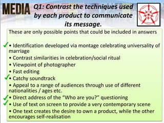 Q1: Contrast the techniques used
by each product to communicate
its message.
These are only possible points that could be included in answers
• Identification developed via montage celebrating universality of
marriage
• Contrast similarities in celebration/social ritual
• Viewpoint of photographer
• Fast editing
• Catchy soundtrack
• Appeal to a range of audiences through use of different
nationalities / ages etc.
• Direct address of the “Who are you?” questioning
• Use of text on screen to provide a very contemporary scene
• One text creates the desire to own a product, while the other
encourages self-realisation
 