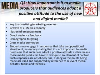 Q3: How important is it to media
producers that audiences adopt a
positive attitude to the use of new
and digital media?
• Key to advertising/marketing revenue
• Growth of e-Media economy
• Illusion of empowerment
• Direct audience feedback
• Demographic targeting
• Cross media promotion
• Students may engage in responses that take an oppositional
standpoint; essentially stating that it is not important to media
producers that audiences adopt a positive attitude as this means
those media producers have to relinquish an element of control.
Such responses are absolutely fine, as long as the points being
made are valid and supported by reference to relevant media
debates, topics and theories.
 