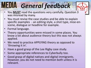 General feedback
• You MUST read the questions very carefully. Question 3
was misread by many.
• You must revise the case studies and be able to explain
specific examples - an editing style, a shot type, mise-en-
scene, dialogue or headline for example.
• Formal language.
• Theory opportunities were missed in some places. You
know a lot about audience theory but this was not always
applied.
• We need to practice APPLYING theory as opposed to
‘throwing it in’.
• Have a good grasp of the Lee Rigby case study.
• Some appropriate references to Cyberbully too.
• Good grasp of digital natives and digital immigrants.
However, you do not need to mention both unless it is
relevant.
 