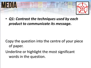 • Q1: Contrast the techniques used by each
product to communicate its message.
Copy the question into the centre of your piece
of paper.
Underline or highlight the most significant
words in the question.
 