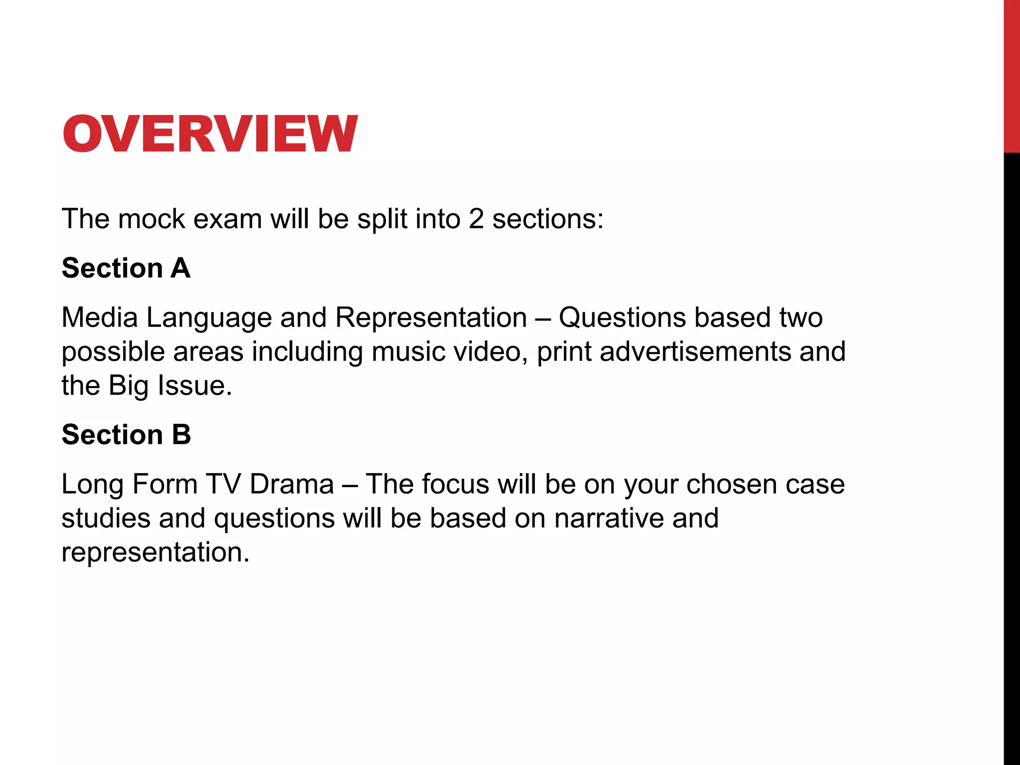 OVERVIEW
The mock exam will be split into 2 sections:
Section A
Media Language and Representation – Questions based two
possible areas including music video, print advertisements and
the Big Issue.
Section B
Long Form TV Drama – The focus will be on your chosen case
studies and questions will be based on narrative and
representation.