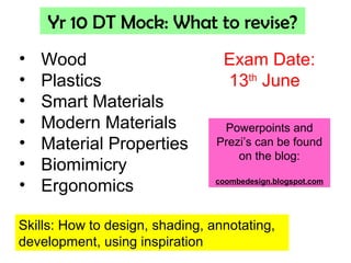 Yr 10 DT Mock: What to revise?
• Wood
• Plastics
• Smart Materials
• Modern Materials
• Material Properties
• Biomimicry
• Ergonomics
Skills: How to design, shading, annotating,
development, using inspiration
Exam Date:
13th
June
Powerpoints and
Prezi’s can be found
on the blog:
coombedesign.blogspot.com
 