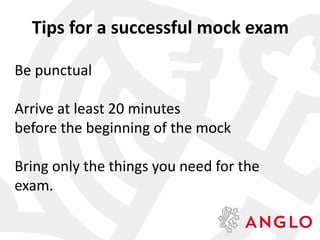 Tips for a successful mock exam
Be punctual
Arrive at least 20 minutes
before the beginning of the mock
Bring only the things you need for the
exam.
 