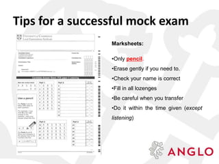 Marksheets:
•Only pencil.
•Erase gently if you need to.
•Check your name is correct
•Fill in all lozenges
•Be careful when you transfer
•Do it within the time given (except
listening)
Tips for a successful mock exam
 