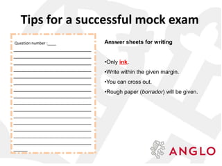 Answer sheets for writing
•Only ink.
•Write within the given margin.
•You can cross out.
•Rough paper (borrador) will be given.
Question number :____
____________________________
____________________________
____________________________
____________________________
____________________________
____________________________
____________________________
____________________________
____________________________
____________________________
____________________________
____________________________
____________________________
____________________________
____________________________
_____
Tips for a successful mock exam
 