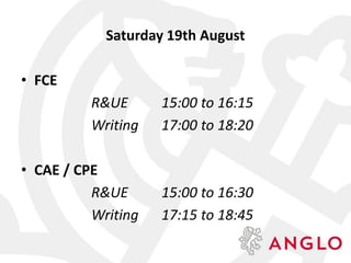 Saturday 19th August
• FCE
R&UE 15:00 to 16:15
Writing 17:00 to 18:20
• CAE / CPE
R&UE 15:00 to 16:30
Writing 17:15 to 18:45
 