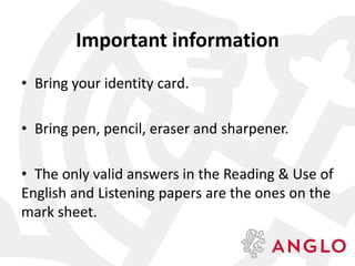 Important information
• Bring your identity card.
• Bring pen, pencil, eraser and sharpener.
• The only valid answers in the Reading & Use of
English and Listening papers are the ones on the
mark sheet.
 