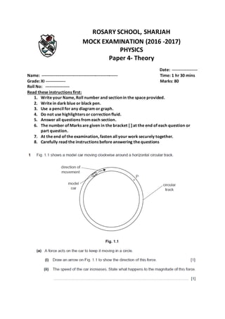 ROSARY SCHOOL, SHARJAH
MOCK EXAMINATION (2016 -2017)
PHYSICS
Paper 4- Theory
Date: ------------------
Name: ------------------------------------------------------ Time: 1 hr 30 mins
Grade: XI -------------- Marks: 80
Roll No: -----------------
Read these instructions first:
1. Write your Name, Roll number and section in the space provided.
2. Write in dark blue or black pen.
3. Use a pencil for any diagram or graph.
4. Do not use highlighters or correction fluid.
5. Answer all questions from each section.
6. The number of Marks are given in the bracket [ ] at the end of each question or
part question.
7. At the end of the examination, fasten all your work securely together.
8. Carefully read the instructions before answering the questions
 