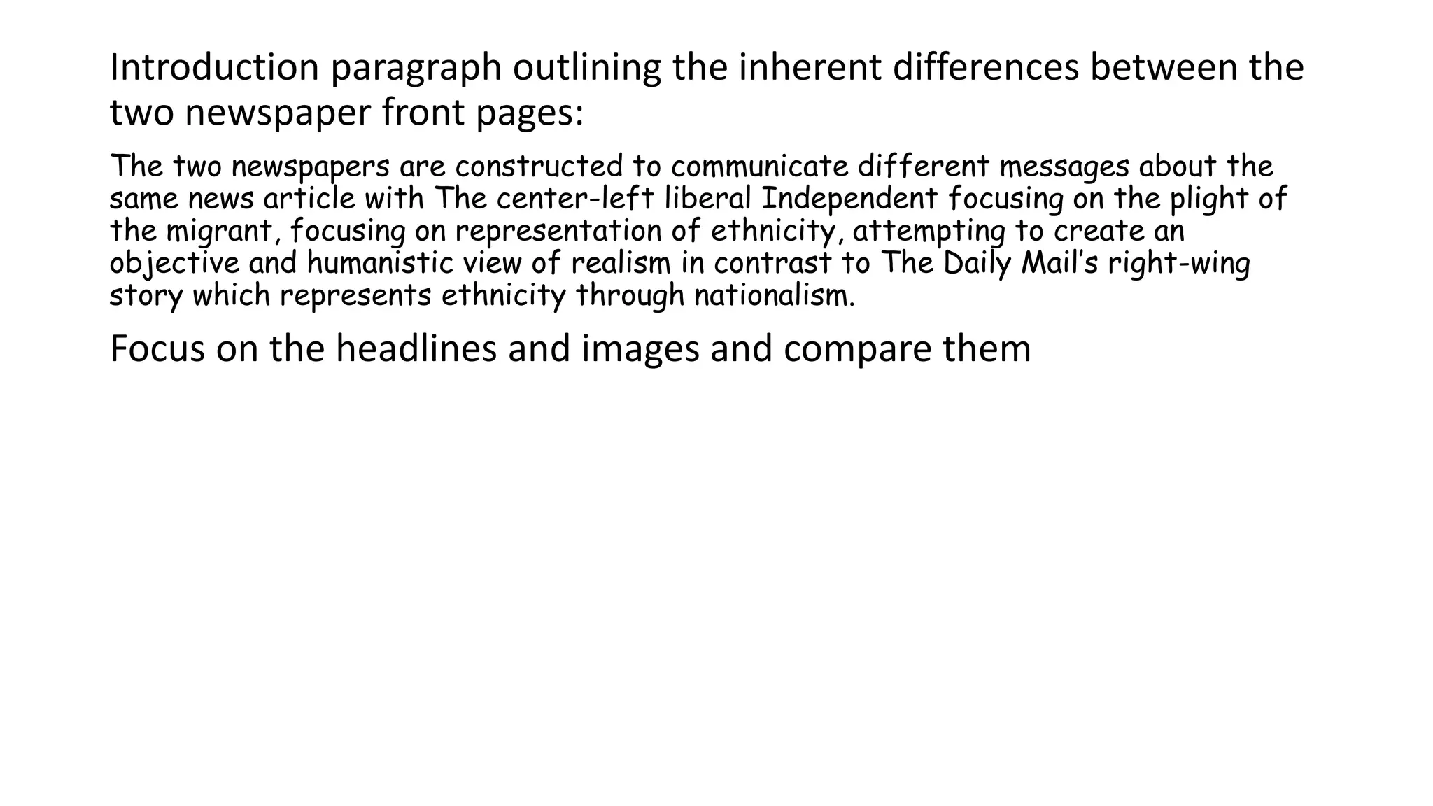 Introduction paragraph outlining the inherent differences between the
two newspaper front pages:
The two newspapers are constructed to communicate different messages about the
same news article with The center-left liberal Independent focusing on the plight of
the migrant, focusing on representation of ethnicity, attempting to create an
objective and humanistic view of realism in contrast to The Daily Mail’s right-wing
story which represents ethnicity through nationalism.
Focus on the headlines and images and compare them
 