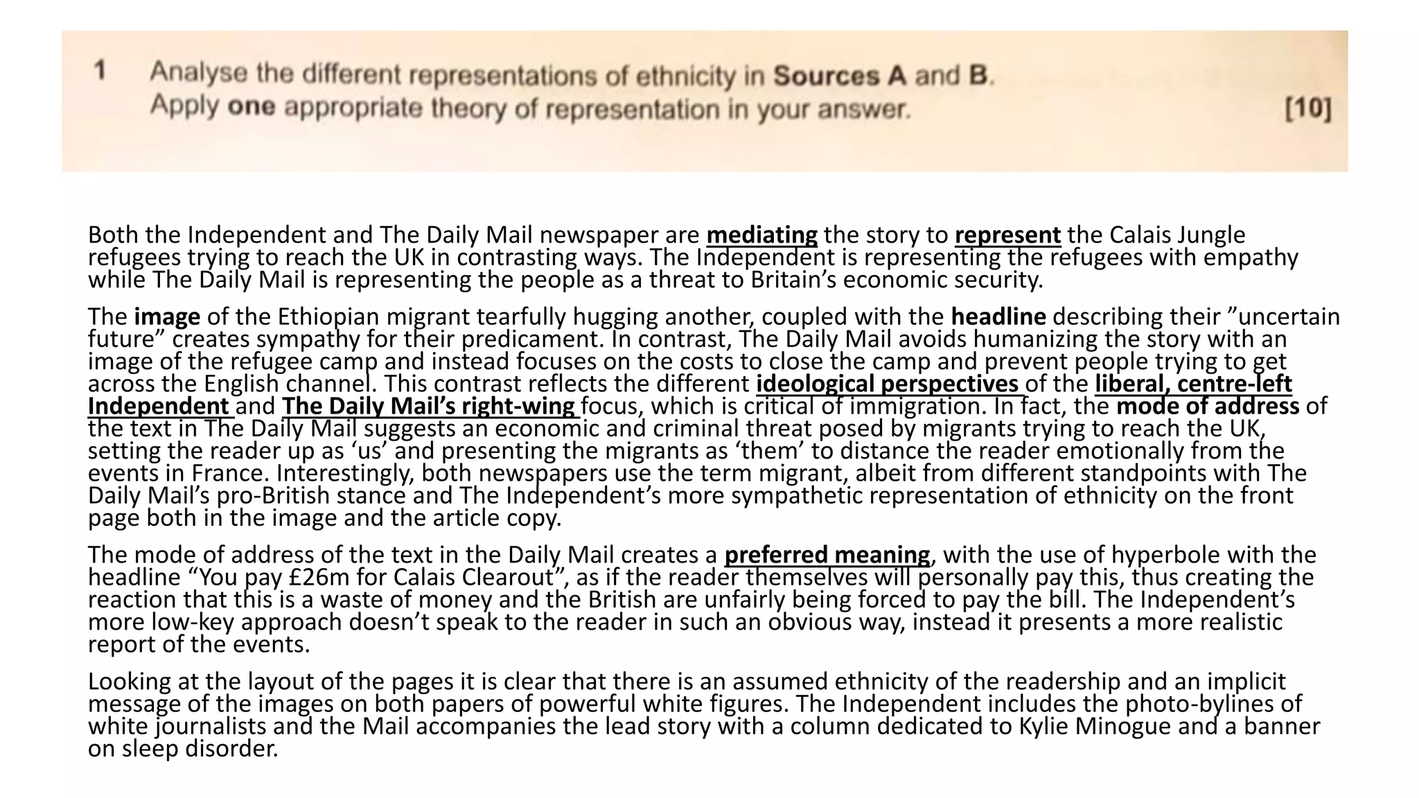 Both the Independent and The Daily Mail newspaper are mediating the story to represent the Calais Jungle
refugees trying to reach the UK in contrasting ways. The Independent is representing the refugees with empathy
while The Daily Mail is representing the people as a threat to Britain’s economic security.
The image of the Ethiopian migrant tearfully hugging another, coupled with the headline describing their ”uncertain
future” creates sympathy for their predicament. In contrast, The Daily Mail avoids humanizing the story with an
image of the refugee camp and instead focuses on the costs to close the camp and prevent people trying to get
across the English channel. This contrast reflects the different ideological perspectives of the liberal, centre-left
Independent and The Daily Mail’s right-wing focus, which is critical of immigration. In fact, the mode of address of
the text in The Daily Mail suggests an economic and criminal threat posed by migrants trying to reach the UK,
setting the reader up as ‘us’ and presenting the migrants as ‘them’ to distance the reader emotionally from the
events in France. Interestingly, both newspapers use the term migrant, albeit from different standpoints with The
Daily Mail’s pro-British stance and The Independent’s more sympathetic representation of ethnicity on the front
page both in the image and the article copy.
The mode of address of the text in the Daily Mail creates a preferred meaning, with the use of hyperbole with the
headline “You pay £26m for Calais Clearout”, as if the reader themselves will personally pay this, thus creating the
reaction that this is a waste of money and the British are unfairly being forced to pay the bill. The Independent’s
more low-key approach doesn’t speak to the reader in such an obvious way, instead it presents a more realistic
report of the events.
Looking at the layout of the pages it is clear that there is an assumed ethnicity of the readership and an implicit
message of the images on both papers of powerful white figures. The Independent includes the photo-bylines of
white journalists and the Mail accompanies the lead story with a column dedicated to Kylie Minogue and a banner
on sleep disorder.
 