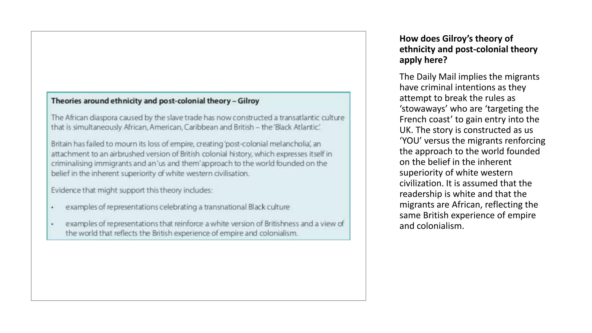 How does Gilroy’s theory of
ethnicity and post-colonial theory
apply here?
The Daily Mail implies the migrants
have criminal intentions as they
attempt to break the rules as
‘stowaways’ who are ‘targeting the
French coast’ to gain entry into the
UK. The story is constructed as us
‘YOU’ versus the migrants renforcing
the approach to the world founded
on the belief in the inherent
superiority of white western
civilization. It is assumed that the
readership is white and that the
migrants are African, reflecting the
same British experience of empire
and colonialism.
 